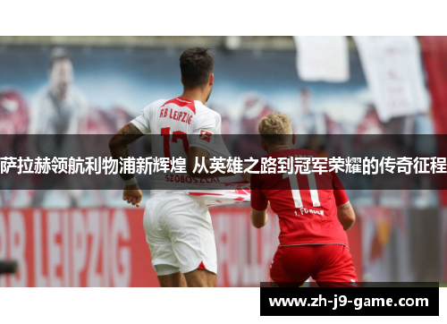 萨拉赫领航利物浦新辉煌 从英雄之路到冠军荣耀的传奇征程