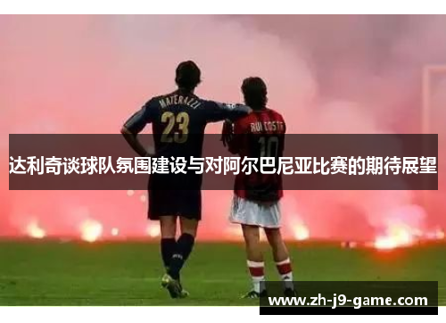 达利奇谈球队氛围建设与对阿尔巴尼亚比赛的期待展望 达利奇谈球队氛围建设与对阿尔巴尼亚比赛的期待展望