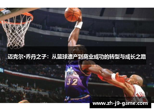 迈克尔·乔丹之子:从篮球遗产到商业成功的转型与成长之路 迈克尔·乔丹之子:从篮球遗产到商业成功的转型与成长之路