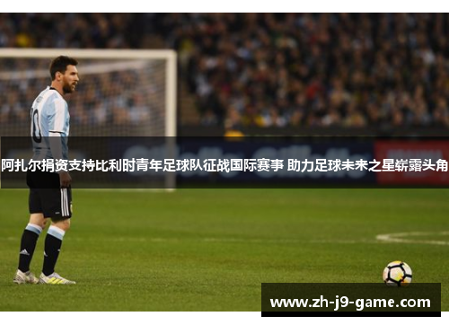 阿扎尔捐资支持比利时青年足球队征战国际赛事 助力足球未来之星崭露头角