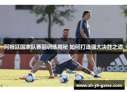 阿根廷国家队赛前训练揭秘 如何打造强大决胜之道