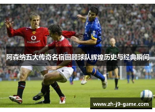 阿森纳五大传奇名宿回顾球队辉煌历史与经典瞬间