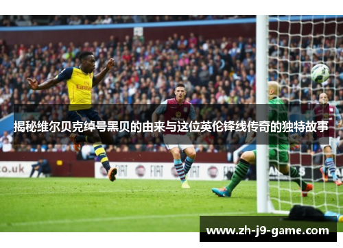 揭秘维尔贝克绰号黑贝的由来与这位英伦锋线传奇的独特故事 揭秘维尔贝克绰号黑贝的由来与这位英伦锋线传奇的独特故事