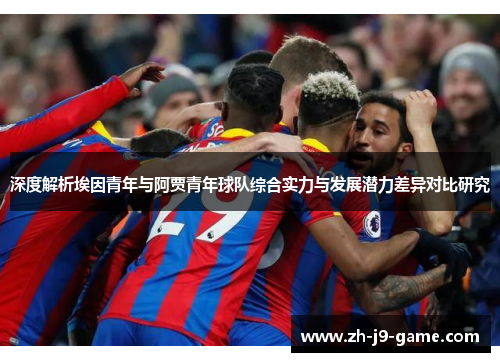 深度解析埃因青年与阿贾青年球队综合实力与发展潜力差异对比研究