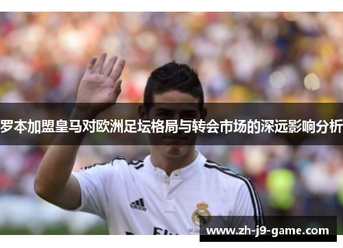 罗本加盟皇马对欧洲足坛格局与转会市场的深远影响分析
