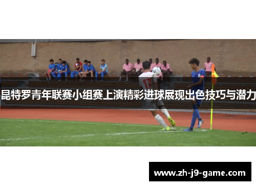 昆特罗青年联赛小组赛上演精彩进球展现出色技巧与潜力 昆特罗青年联赛小组赛上演精彩进球展现出色技巧与潜力