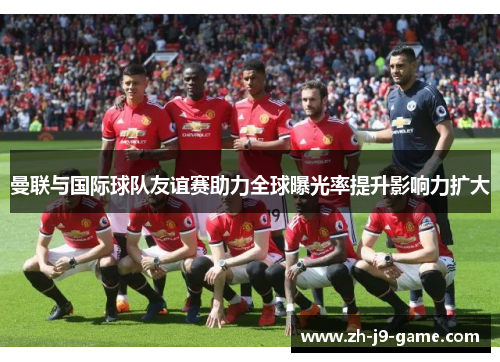 曼联与国际球队友谊赛助力全球曝光率提升影响力扩大 曼联与国际球队友谊赛助力全球曝光率提升影响力扩大