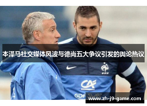 本泽马社交媒体风波与德尚五大争议引发的舆论热议 本泽马社交媒体风波与德尚五大争议引发的舆论热议