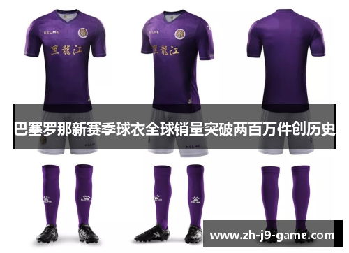 巴塞罗那新赛季球衣全球销量突破两百万件创历史 巴塞罗那新赛季球衣全球销量突破两百万件创历史