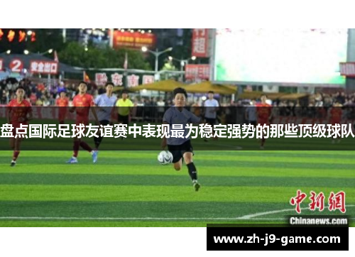盘点国际足球友谊赛中表现最为稳定强势的那些顶级球队