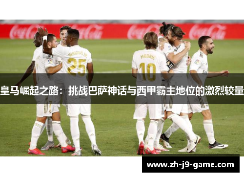 皇马崛起之路:挑战巴萨神话与西甲霸主地位的激烈较量 皇马崛起之路:挑战巴萨神话与西甲霸主地位的激烈较量