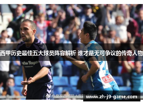 西甲历史最佳五大球员阵容解析 谁才是无可争议的传奇人物