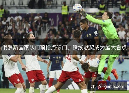 俄罗斯国家队门前抢点破门,锋线默契成为最大看点 俄罗斯国家队门前抢点破门,锋线默契成为最大看点